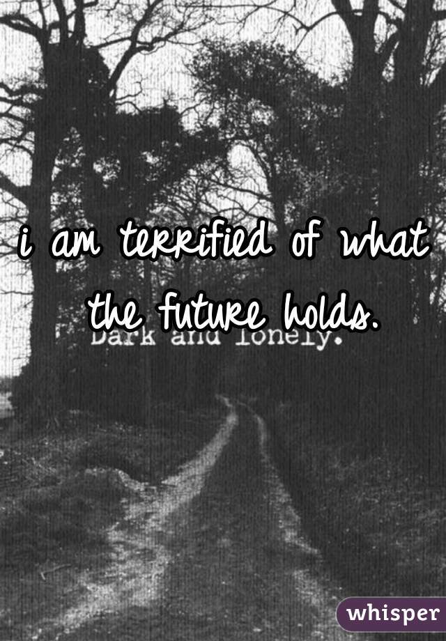 i am terrified of what the future holds.