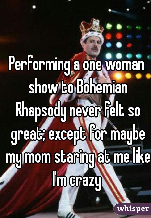 Performing a one woman show to Bohemian Rhapsody never felt so great; except for maybe my mom staring at me like I'm crazy 