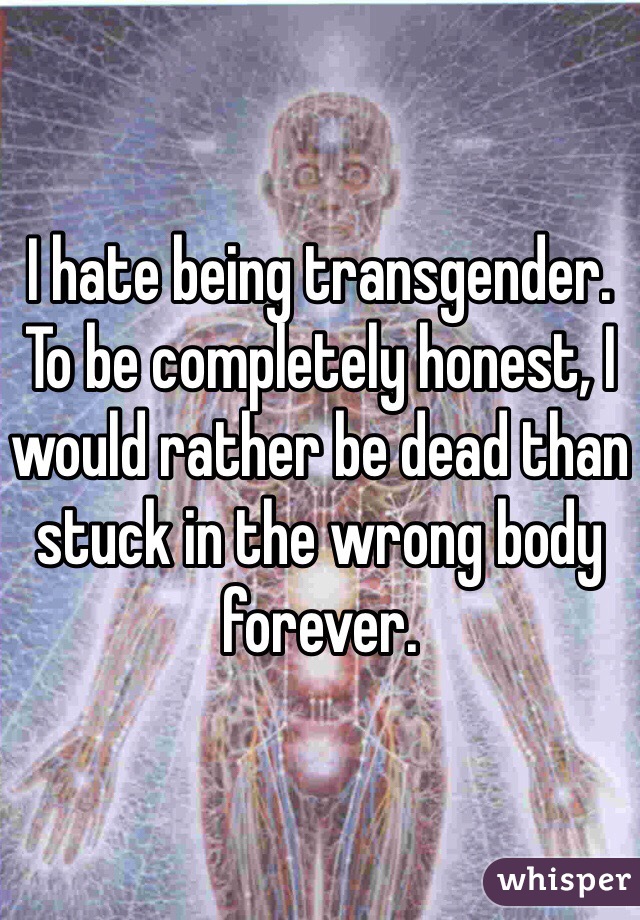 I hate being transgender. 
To be completely honest, I would rather be dead than stuck in the wrong body forever. 