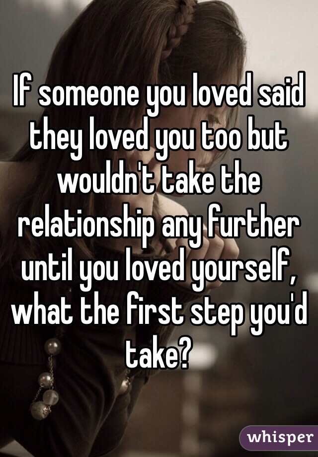 If someone you loved said they loved you too but wouldn't take the relationship any further until you loved yourself, what the first step you'd take?