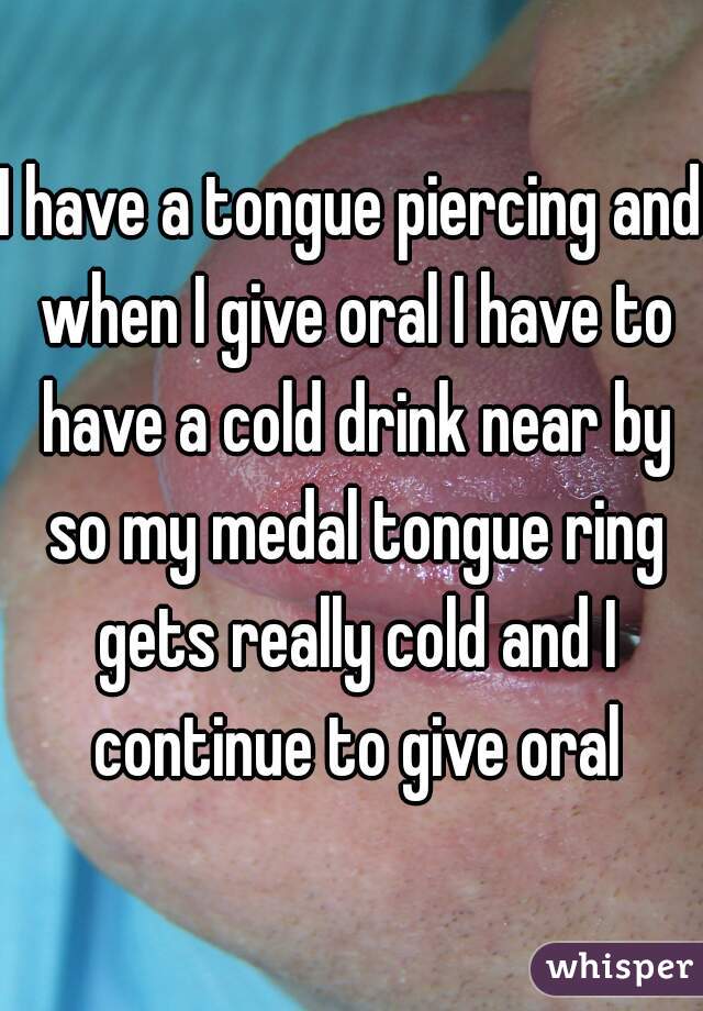 I have a tongue piercing and when I give oral I have to have a cold drink near by so my medal tongue ring gets really cold and I continue to give oral