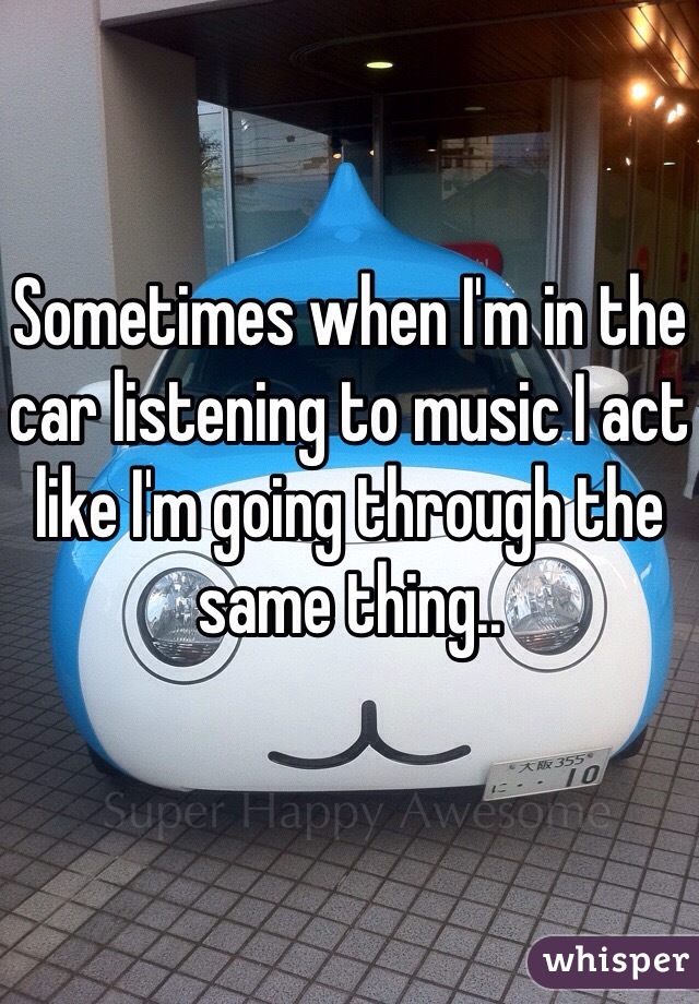 Sometimes when I'm in the car listening to music I act like I'm going through the same thing..