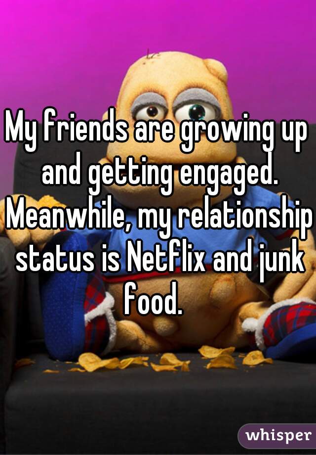 My friends are growing up and getting engaged. Meanwhile, my relationship status is Netflix and junk food.  