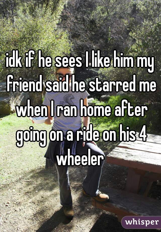 idk if he sees I like him my friend said he starred me when I ran home after going on a ride on his 4 wheeler 