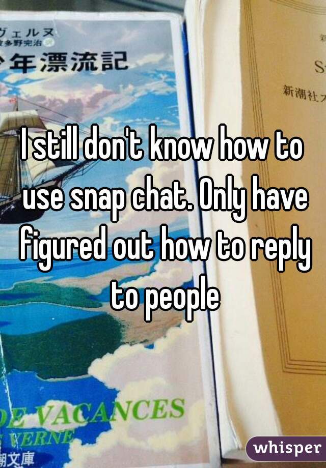 I still don't know how to use snap chat. Only have figured out how to reply to people