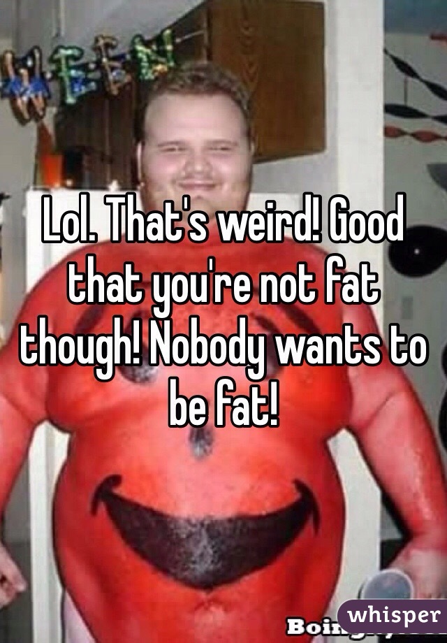 Lol. That's weird! Good that you're not fat though! Nobody wants to be fat!