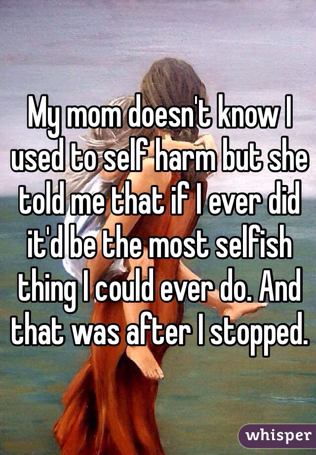 My mom doesn't know I used to self harm but she told me that if I ever did it'd be the most selfish thing I could ever do. And that was after I stopped. 