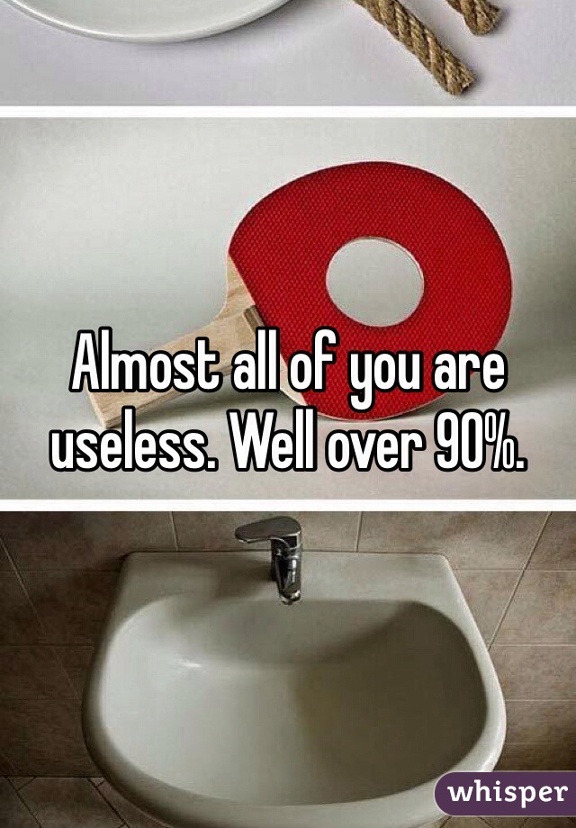 Almost all of you are useless. Well over 90%. 
