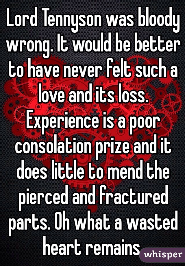 Lord Tennyson was bloody wrong. It would be better to have never felt such a love and its loss. Experience is a poor consolation prize and it does little to mend the pierced and fractured parts. Oh what a wasted heart remains. 