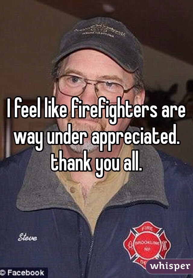 I feel like firefighters are way under appreciated. thank you all. 