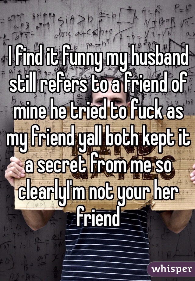 I find it funny my husband still refers to a friend of mine he tried to fuck as my friend yall both kept it a secret from me so clearlyI'm not your her friend  