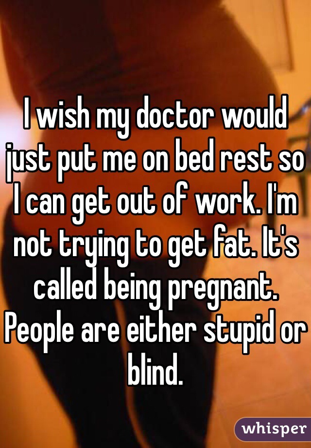 I wish my doctor would just put me on bed rest so I can get out of work. I'm not trying to get fat. It's called being pregnant. People are either stupid or blind. 