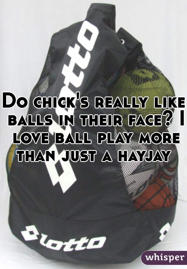 Do chick's really like balls in their face? I love ball play more than just a hayjay 