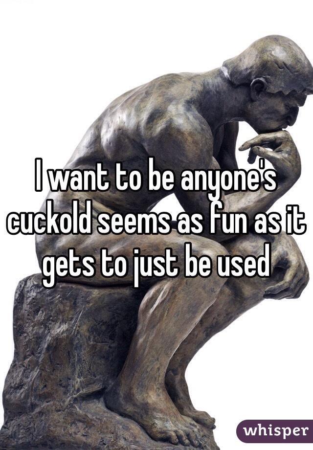 I want to be anyone's cuckold seems as fun as it gets to just be used 