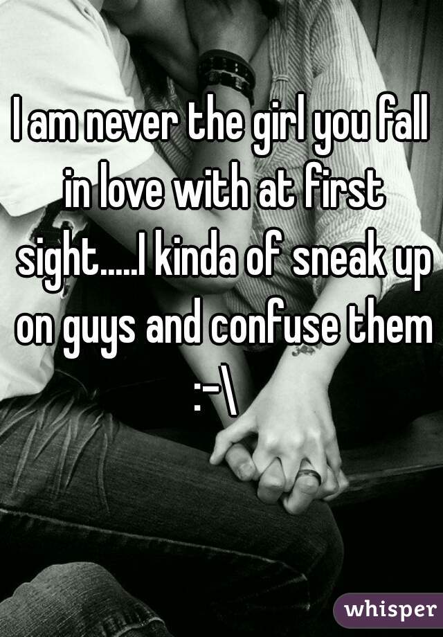 I am never the girl you fall in love with at first sight.....I kinda of sneak up on guys and confuse them :-\  