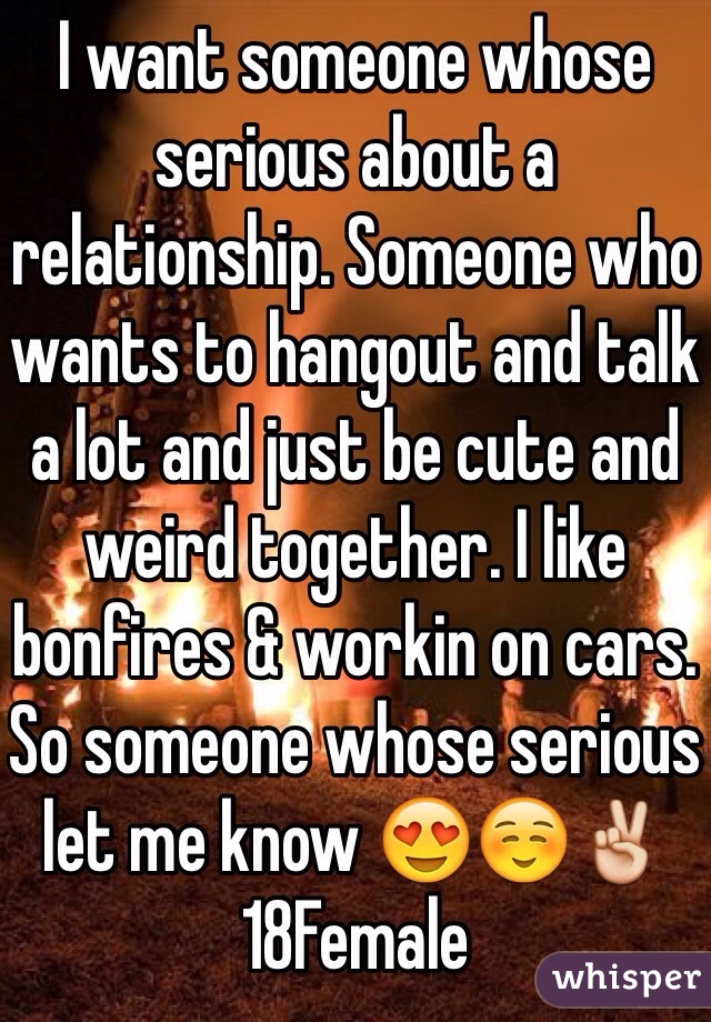 I want someone whose serious about a relationship. Someone who wants to hangout and talk a lot and just be cute and weird together. I like bonfires & workin on cars. So someone whose serious let me know 😍☺️✌️18Female