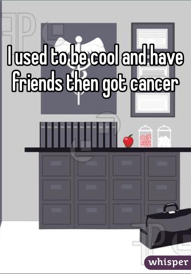 I used to be cool and have friends then got cancer