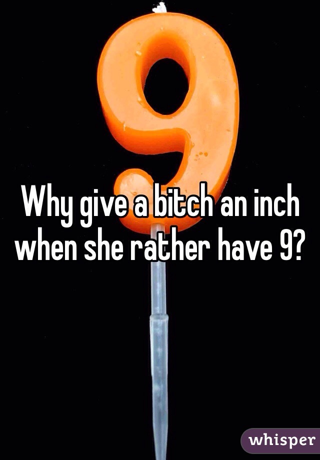 Why give a bitch an inch when she rather have 9? 