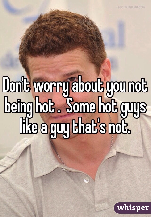 Don't worry about you not being hot .  Some hot guys like a guy that's not.
