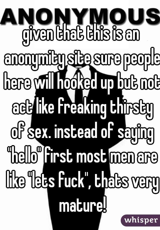 given that this is an anonymity site sure people here will hooked up but not act like freaking thirsty of sex. instead of saying "hello" first most men are like "lets fuck", thats very mature!