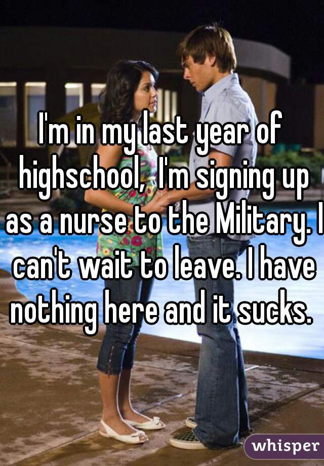 I'm in my last year of highschool,  I'm signing up as a nurse to the Military. I can't wait to leave. I have nothing here and it sucks. 