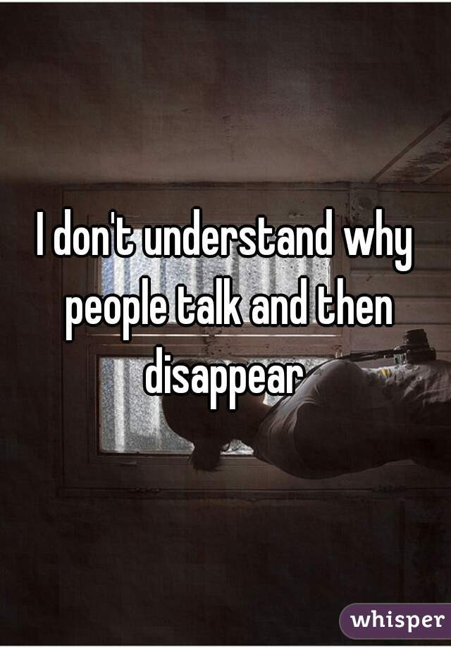 I don't understand why people talk and then disappear 