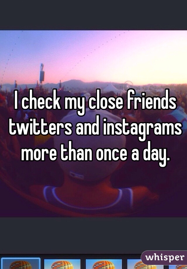 I check my close friends twitters and instagrams more than once a day.