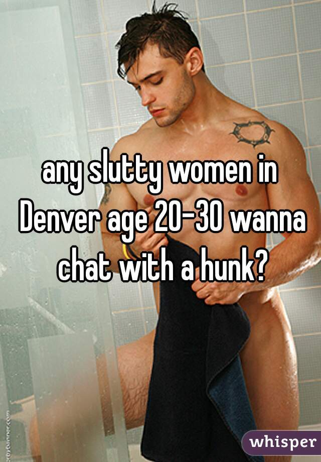 any slutty women in Denver age 20-30 wanna chat with a hunk?