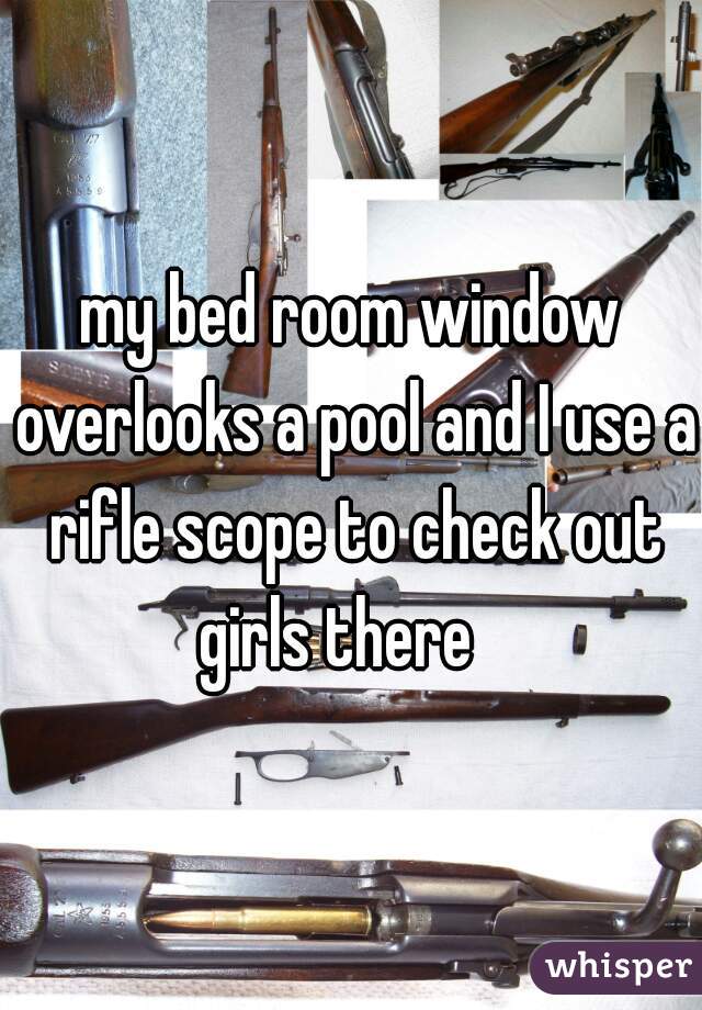 my bed room window overlooks a pool and I use a rifle scope to check out girls there   