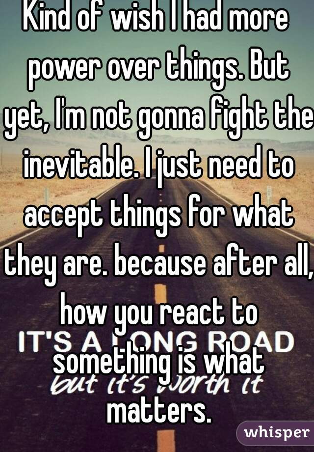 Kind of wish I had more power over things. But yet, I'm not gonna fight the inevitable. I just need to accept things for what they are. because after all, how you react to something is what matters.