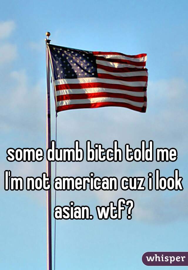 some dumb bitch told me I'm not american cuz i look asian. wtf?