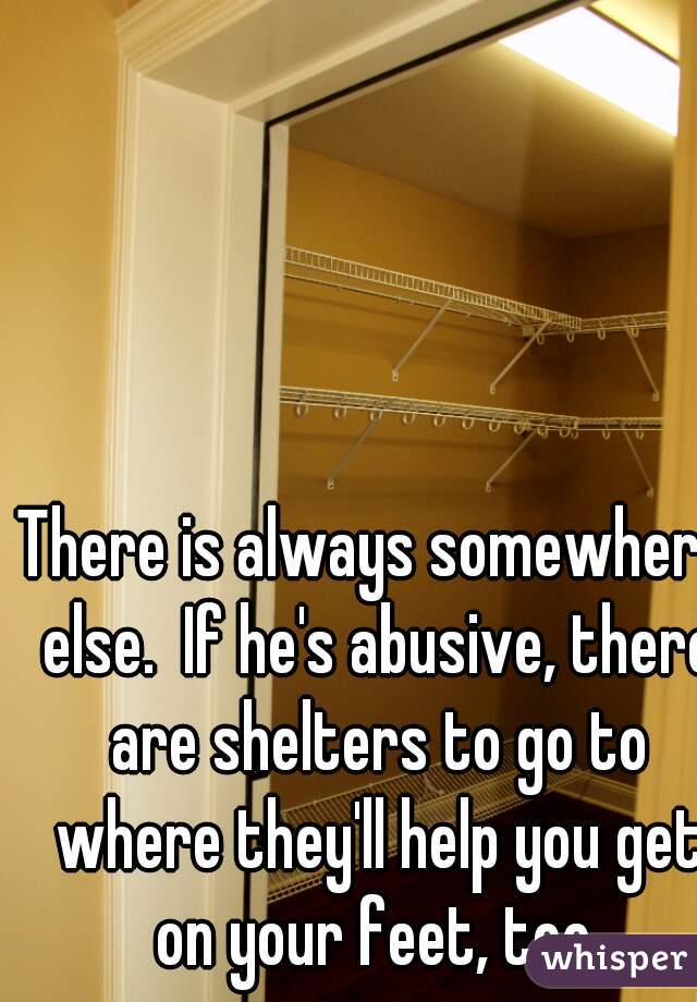 There is always somewhere else.  If he's abusive, there are shelters to go to where they'll help you get on your feet, too.