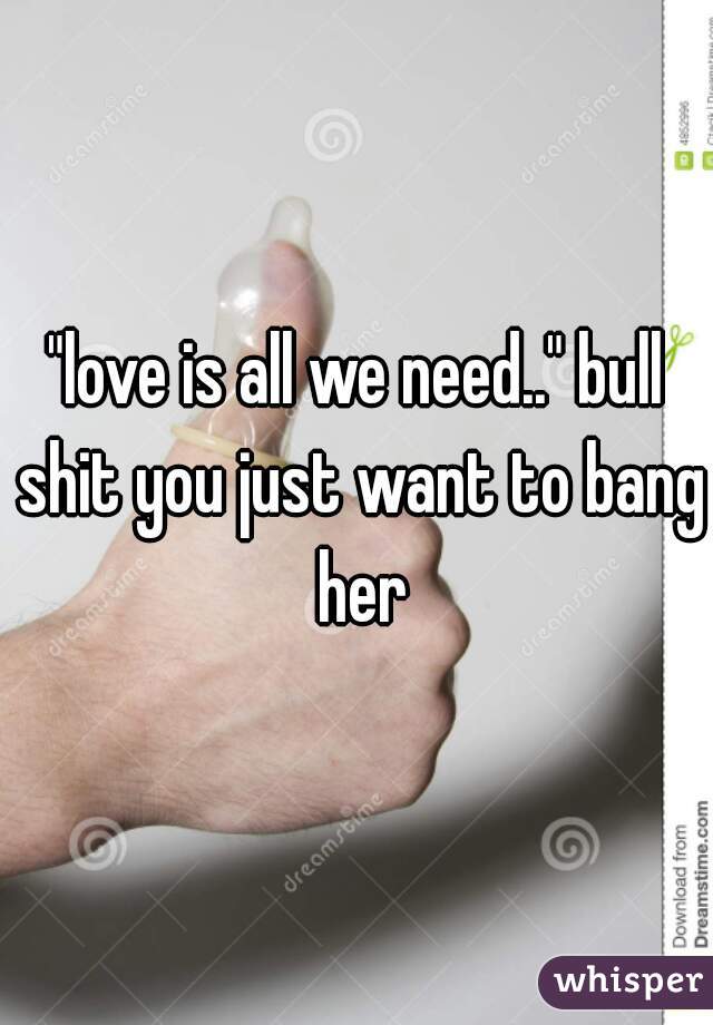 "love is all we need.." bull shit you just want to bang her