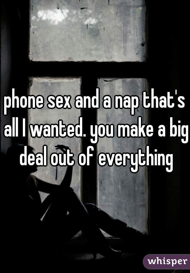 phone sex and a nap that's all I wanted. you make a big deal out of everything