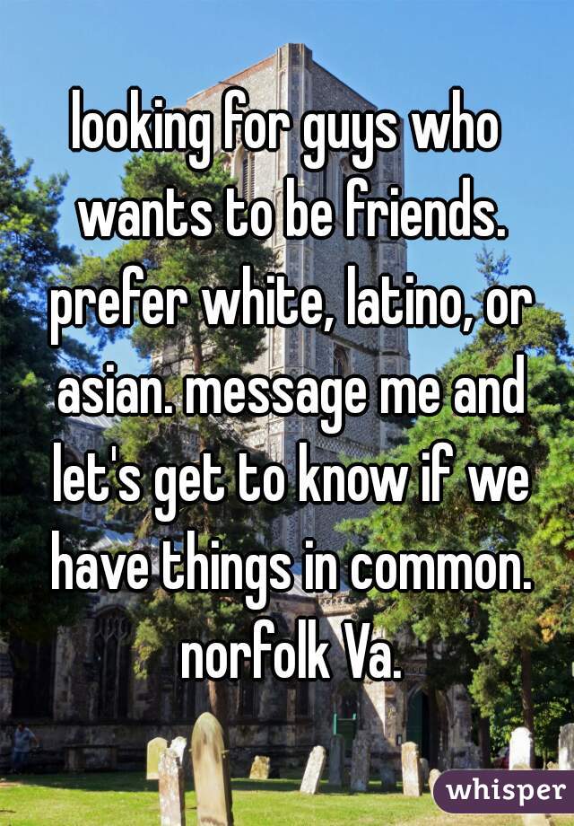 looking for guys who wants to be friends. prefer white, latino, or asian. message me and let's get to know if we have things in common. norfolk Va.