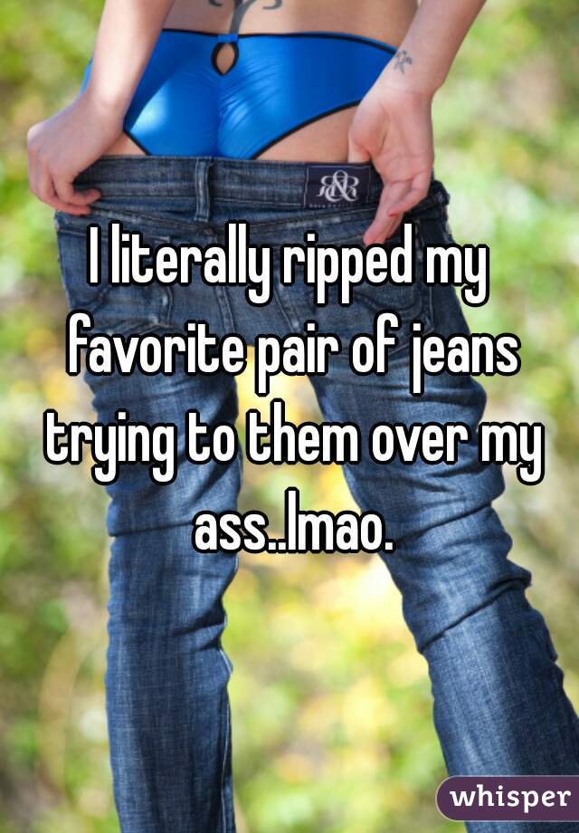 I literally ripped my favorite pair of jeans trying to them over my ass..lmao.