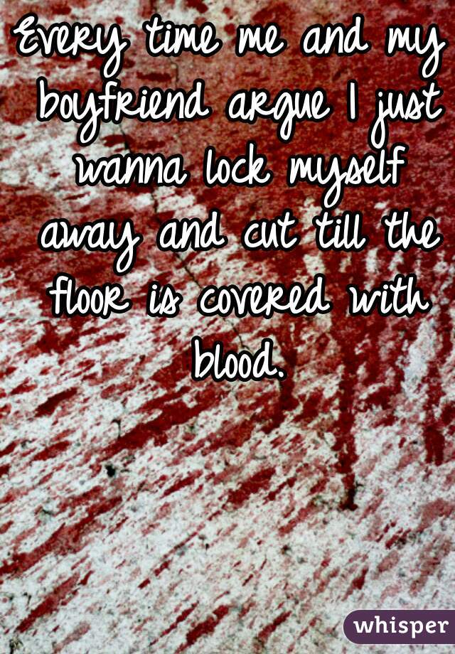Every time me and my boyfriend argue I just wanna lock myself away and cut till the floor is covered with blood.