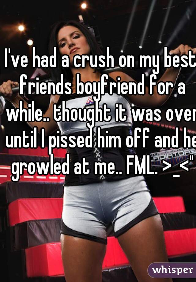 I've had a crush on my best friends boyfriend for a while.. thought it was over until I pissed him off and he growled at me.. FML. >_<"