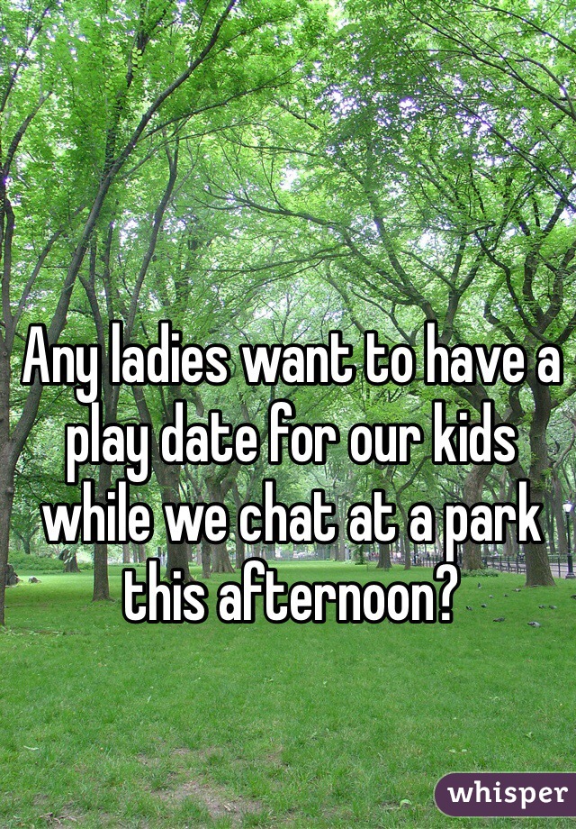 Any ladies want to have a play date for our kids while we chat at a park this afternoon?