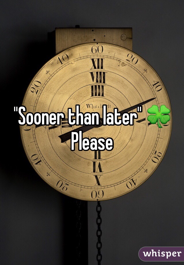 "Sooner than later" 🍀
Please 
