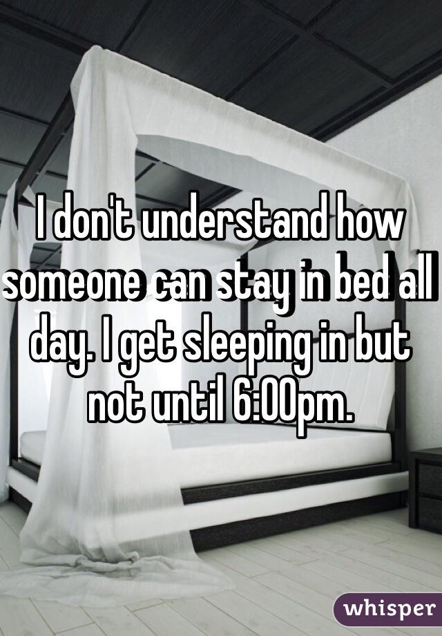 I don't understand how someone can stay in bed all day. I get sleeping in but not until 6:00pm. 