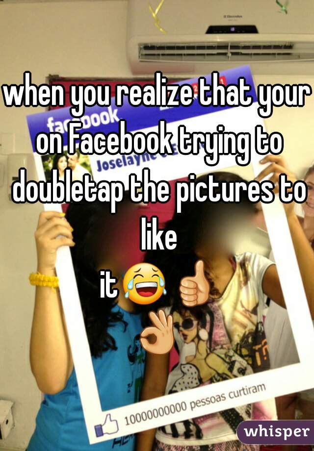 when you realize that your on Facebook trying to doubletap the pictures to like it😂👍👌✋
