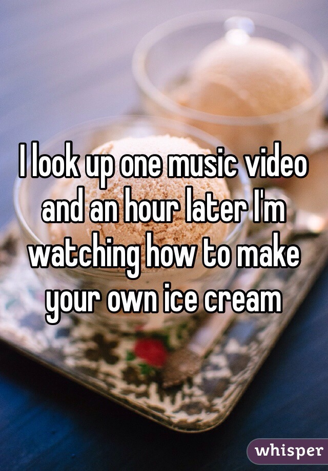 I look up one music video and an hour later I'm watching how to make your own ice cream 