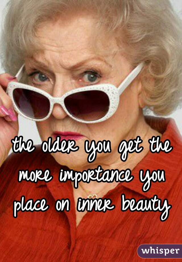the older you get the
more importance you
place on inner beauty