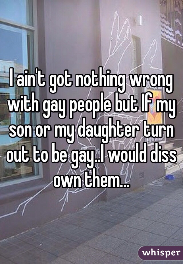 I ain't got nothing wrong with gay people but If my son or my daughter turn out to be gay..I would diss own them...