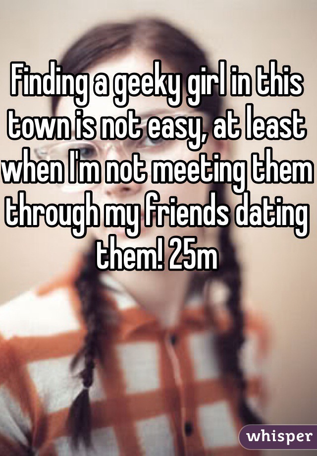 Finding a geeky girl in this town is not easy, at least when I'm not meeting them through my friends dating them! 25m