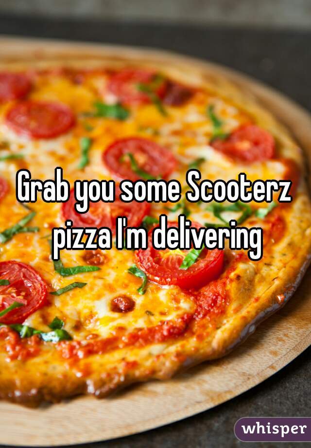 Grab you some Scooterz pizza I'm delivering