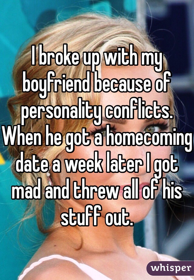 I broke up with my boyfriend because of personality conflicts. When he got a homecoming date a week later I got mad and threw all of his stuff out. 