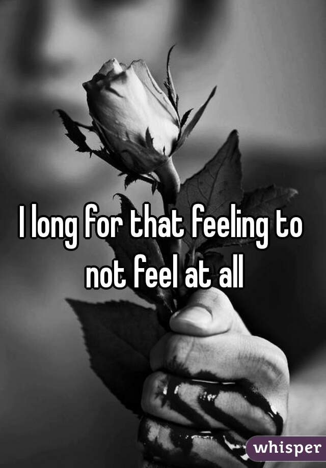I long for that feeling to not feel at all