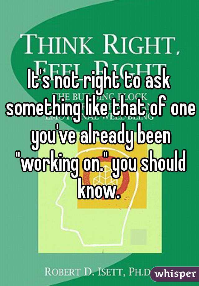 It's not right to ask something like that of one you've already been "working on." you should know. 